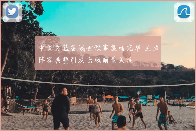 中国男篮备战世预赛集结完毕 主力阵容调整引发出线前景关注