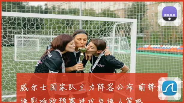 威尔士国家队主力阵容公布 前锋轮换影响欧预赛进攻与换人策略