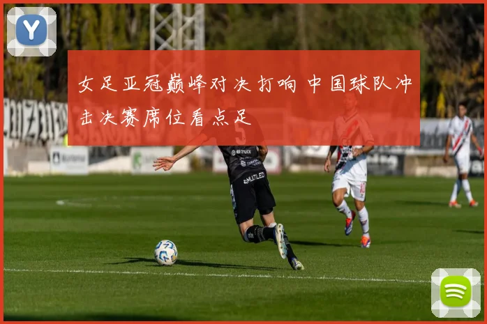 女足亚冠巅峰对决打响 中国球队冲击决赛席位看点足