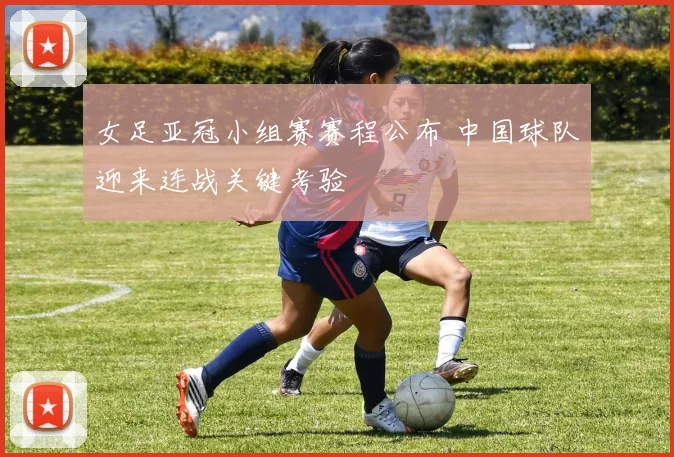 女足亚冠小组赛赛程公布 中国球队迎来连战关键考验