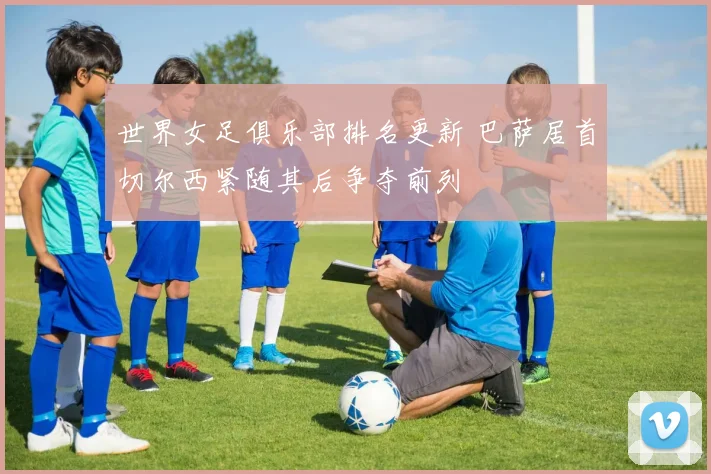 世界女足俱乐部排名更新 巴萨居首切尔西紧随其后争夺前列