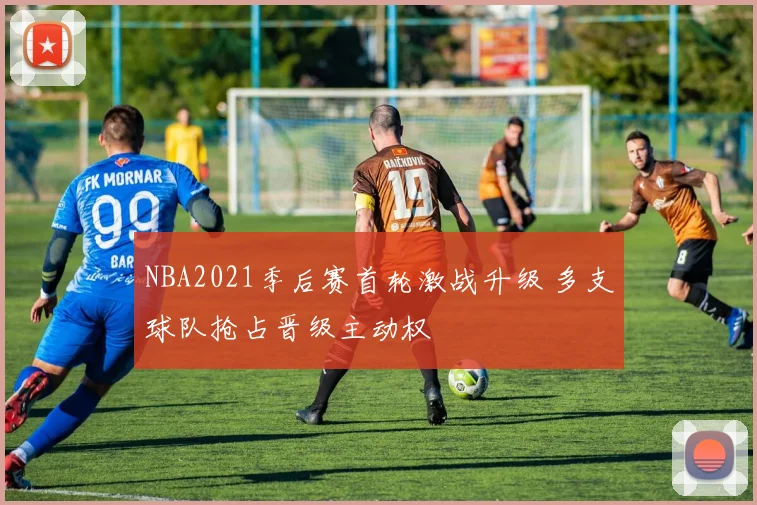 NBA2021季后赛首轮激战升级 多支球队抢占晋级主动权