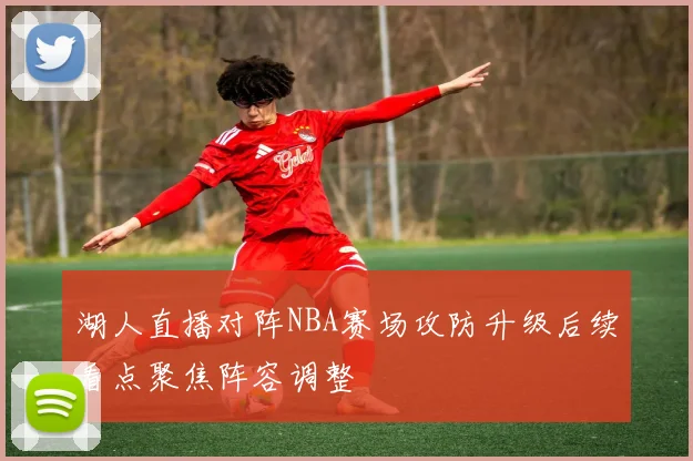 湖人直播对阵NBA赛场攻防升级后续看点聚焦阵容调整