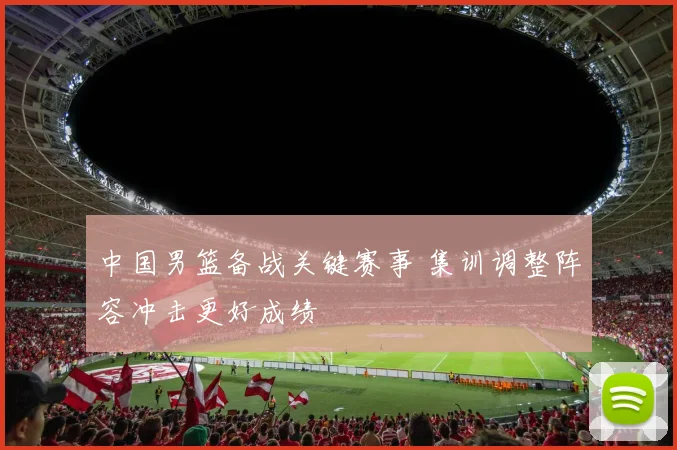 中国男篮备战关键赛事 集训调整阵容冲击更好成绩