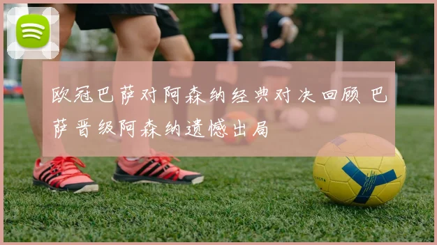 欧冠巴萨对阿森纳经典对决回顾 巴萨晋级阿森纳遗憾出局