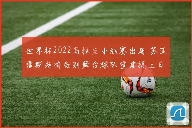 世界杯2022乌拉圭小组赛出局 苏亚雷斯老将告别舞台球队重建提上日程