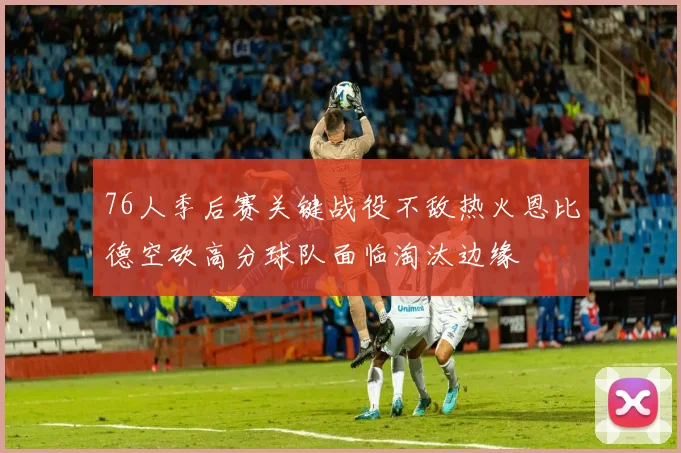 76人季后赛关键战役不敌热火恩比德空砍高分球队面临淘汰边缘