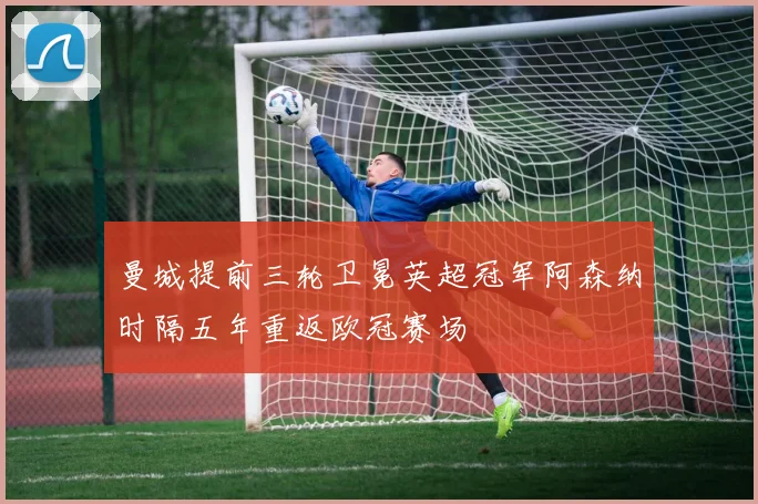 曼城提前三轮卫冕英超冠军阿森纳时隔五年重返欧冠赛场