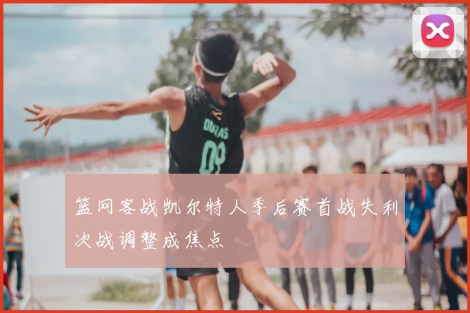 篮网客战凯尔特人季后赛首战失利次战调整成焦点