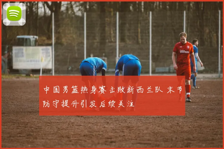 中国男篮热身赛击败新西兰队 末节防守提升引发后续关注