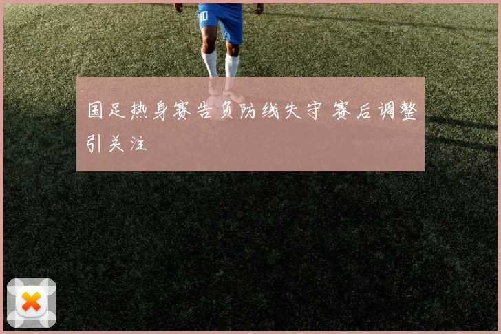 国足热身赛告负防线失守 赛后调整引关注