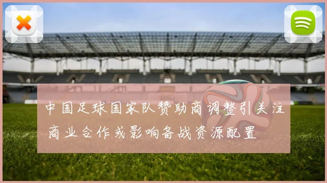 中国足球国家队赞助商调整引关注 商业合作或影响备战资源配置