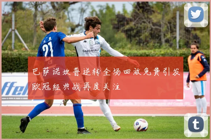 巴萨诺坎普逆转全场回放免费引发欧冠经典战再度关注