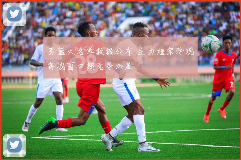 男篮大名单数据公布 主力框架浮现备战窗口期竞争加剧