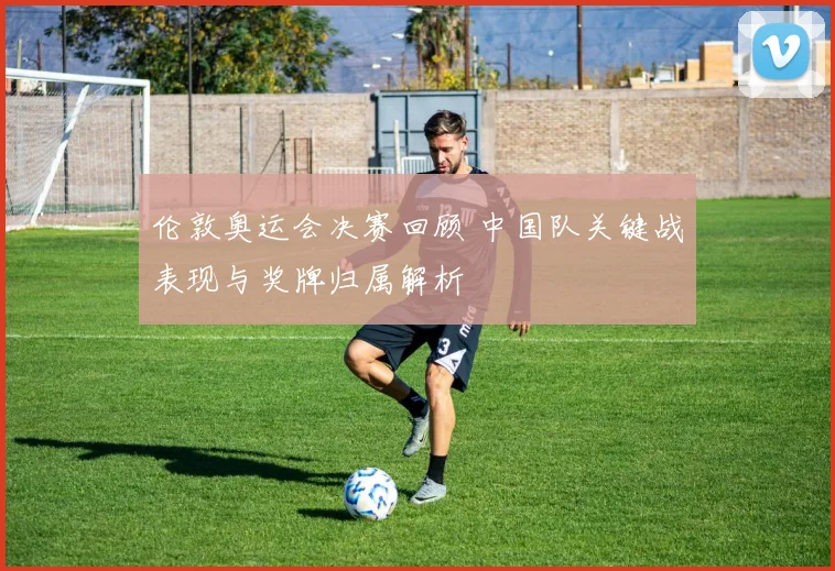伦敦奥运会决赛回顾 中国队关键战表现与奖牌归属解析