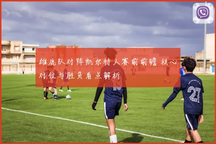 雄鹿队对阵凯尔特人赛前前瞻 核心对位与胜负看点解析