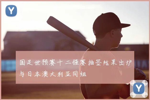 国足世预赛十二强赛抽签结果出炉与日本澳大利亚同组