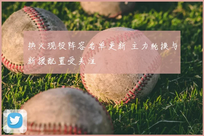 热火现役阵容名单更新 主力轮换与新援配置受关注
