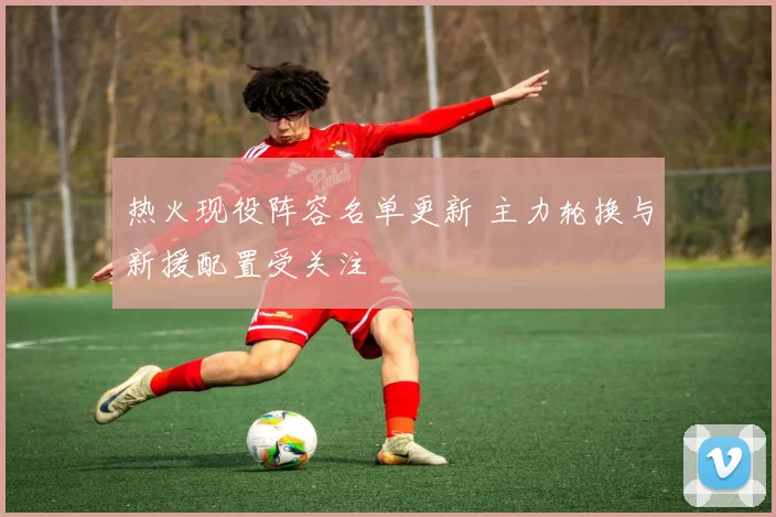 热火现役阵容名单更新 主力轮换与新援配置受关注