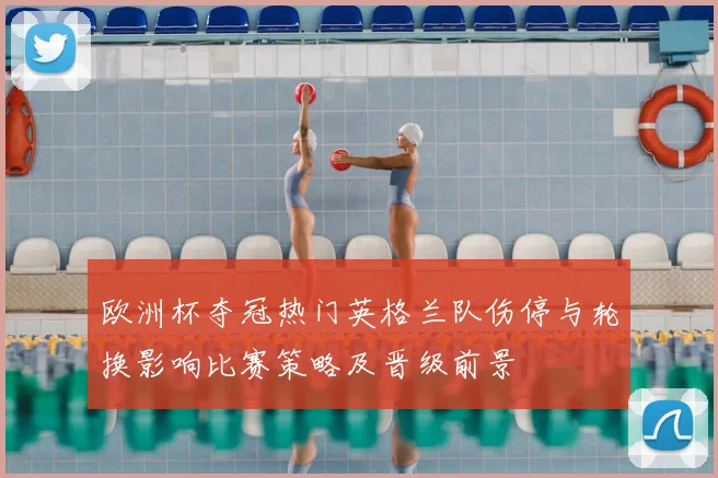 欧洲杯夺冠热门英格兰队伤停与轮换影响比赛策略及晋级前景