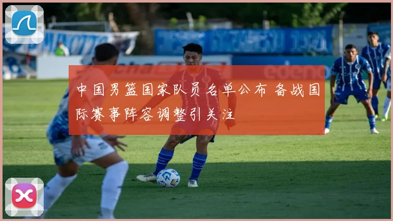 中国男篮国家队员名单公布 备战国际赛事阵容调整引关注