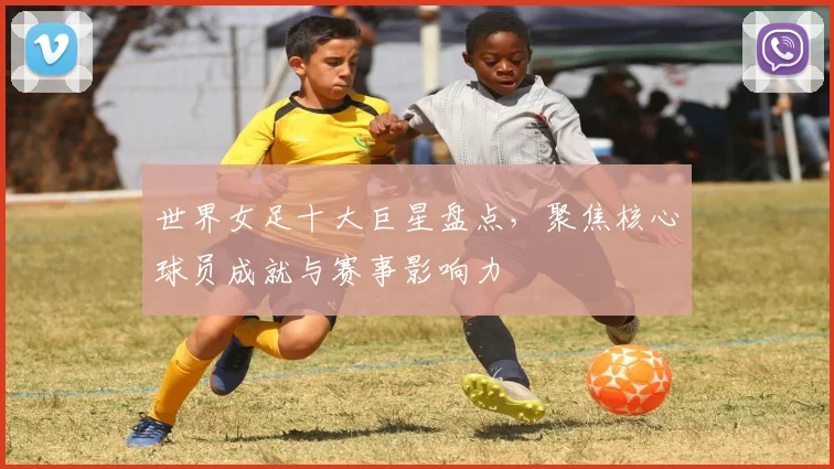 世界女足十大巨星盘点,聚焦核心球员成就与赛事影响力