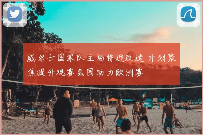 威尔士国家队主场将迎改造 计划聚焦提升观赛氛围助力欧洲赛