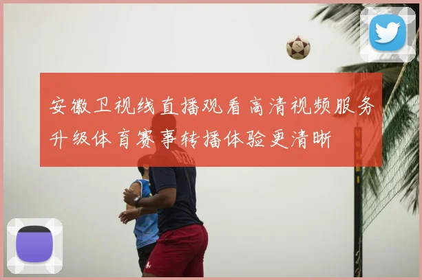 安徽卫视线直播观看高清视频服务升级体育赛事转播体验更清晰