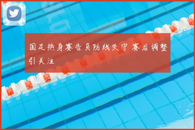 国足热身赛告负防线失守 赛后调整引关注