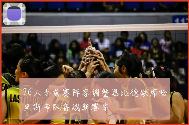 76人季前赛阵容调整恩比德缺席哈里斯率队备战新赛季