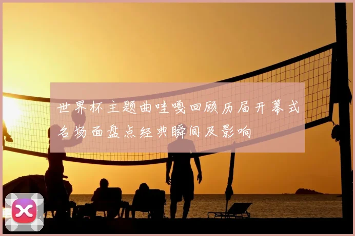 世界杯主题曲哇嘎回顾历届开幕式名场面盘点经典瞬间及影响