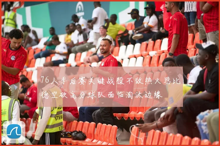 76人季后赛关键战役不敌热火恩比德空砍高分球队面临淘汰边缘