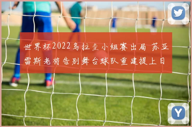 世界杯2022乌拉圭小组赛出局 苏亚雷斯老将告别舞台球队重建提上日程