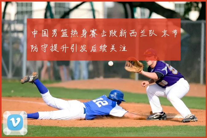 中国男篮热身赛击败新西兰队 末节防守提升引发后续关注