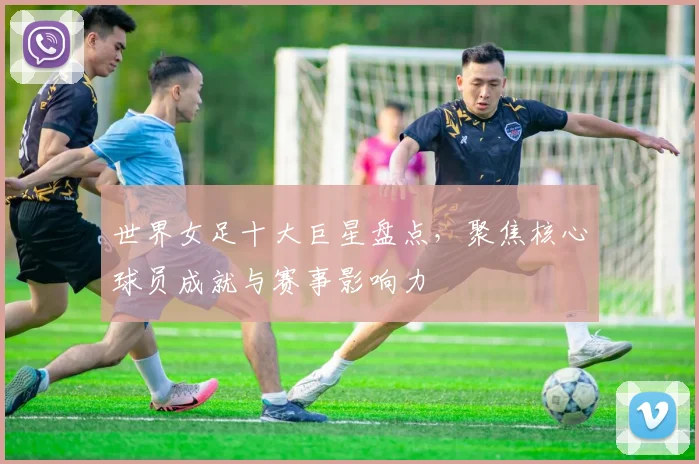 世界女足十大巨星盘点,聚焦核心球员成就与赛事影响力