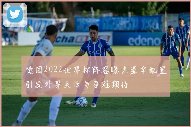 德国2022世界杯阵容曝光豪华配置引发外界关注与争冠期待