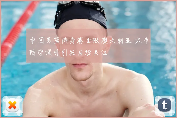 中国男篮热身赛击败澳大利亚 末节防守提升引发后续关注