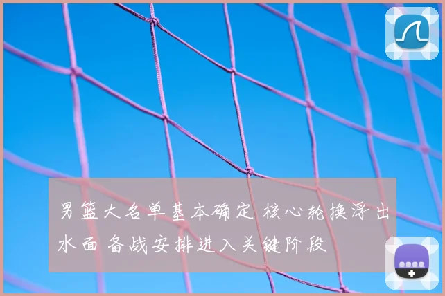 男篮大名单基本确定 核心轮换浮出水面 备战安排进入关键阶段