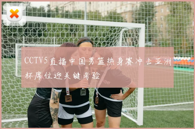 CCTV5直播中国男篮热身赛冲击亚洲杯席位迎关键考验