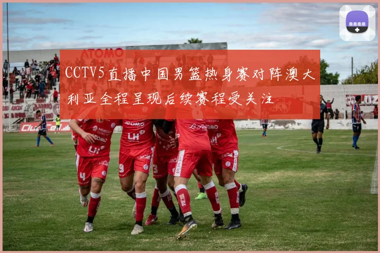 CCTV5直播中国男篮热身赛对阵澳大利亚全程呈现后续赛程受关注