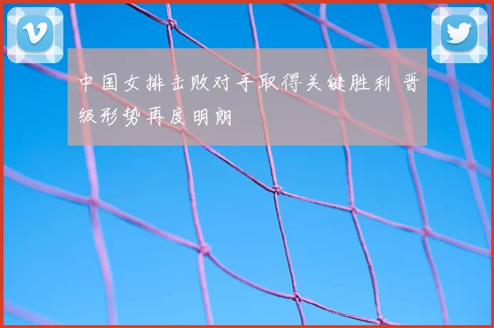 中国女排击败对手取得关键胜利 晋级形势再度明朗