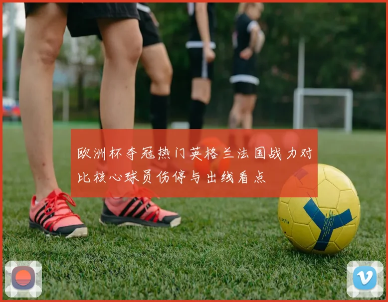 欧洲杯夺冠热门英格兰法国战力对比核心球员伤停与出线看点