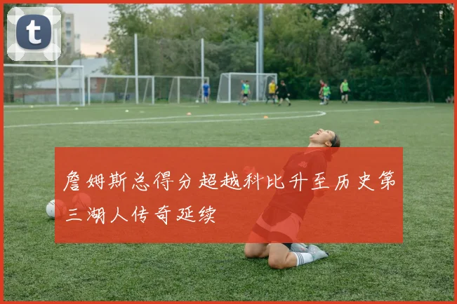 詹姆斯总得分超越科比升至历史第三湖人传奇延续