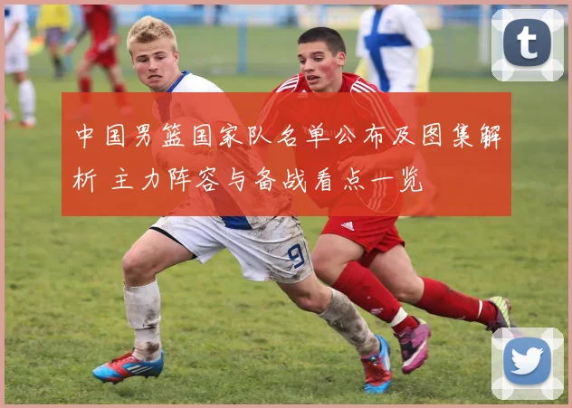 中国男篮国家队名单公布及图集解析 主力阵容与备战看点一览