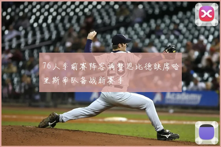 76人季前赛阵容调整恩比德缺席哈里斯率队备战新赛季