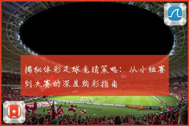 揭秘体彩足球竞猜策略:从小组赛到决赛的深度购彩指南
