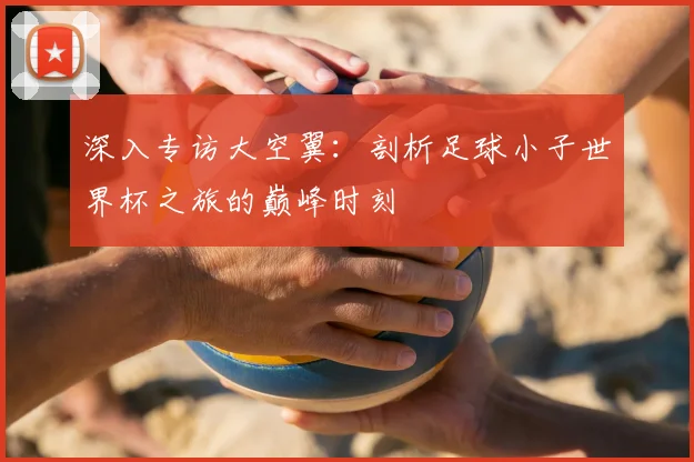 深入专访大空翼:剖析足球小子世界杯之旅的巅峰时刻