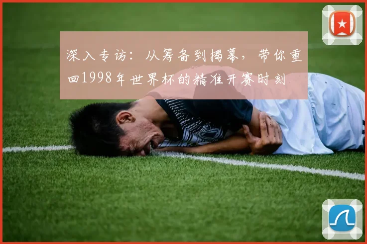 深入专访:从筹备到揭幕,带你重回1998年世界杯的精准开赛时刻