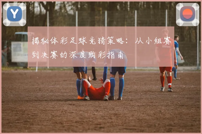 揭秘体彩足球竞猜策略:从小组赛到决赛的深度购彩指南