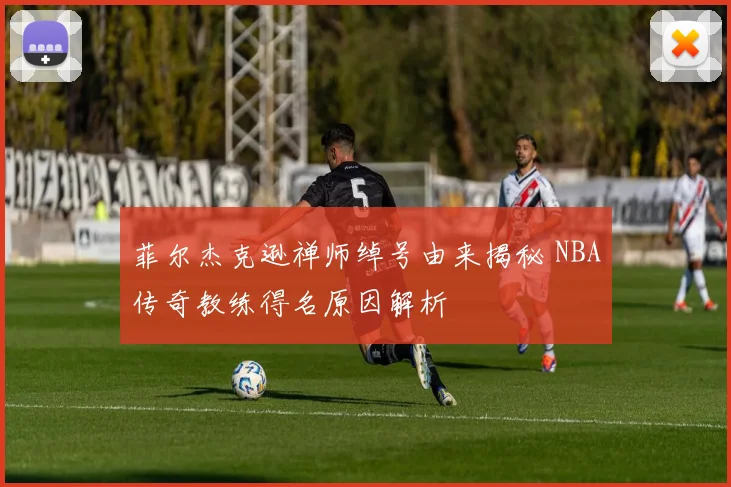 菲尔杰克逊禅师绰号由来揭秘 NBA传奇教练得名原因解析